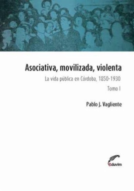Asociativa, movilizada, violenta : La vida pública en Córdoba, 1850-1930. Tomo I