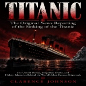 Titanic: The Original News Reporting of the Sinking of the Titanic (The Untold Stories, Forgotten Truths, and Hidden Mysteries Behind the World